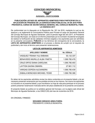 CONCEJO MUNICIPAL
AGUADA - SANTANDER
Página 1 de 1
PUBLICACIÓN LISTADO DE ASPIRANTES ADMITIDOS PARA PARTICIPAR EN LA
APLICACIÓN DE PRUEBAS DE LA CONVOCATORIA PÚBLICA No. 04 DE 2016 PARA
PROVEER EL CARGO DE SECRETARIO(A) GENERAL DEL CONCEJO MUNICIPAL PARA
LA VIGENCIA 2017
De conformidad con lo dispuesto en la Resolución No. 021 de 2016, mediante la cual se dio
apertura y se reglamentó la Convocatoria Pública para Proveer el cargo de Secretario General
del Concejo Municipal de Aguada Santander, para el periodo legal del año 2017, el Presidente
del Concejo Municipal, con base en el informe presentado por la Comisión Accidental encargada
de realizar la Verificación de las calidades mínimas exigidas a los aspirantes para ser admitidos
en la presente convocatoria, PUBLICA en los términos del cronograma de la convocatoria, la
LISTA DE ASPIRANTES ADMITIDOS en el proceso a efectos de cumplir con el requisito de
publicidad y dar inicio al término para presentar reclamaciones.
LISTA DE ASPIRANTES ADMITIDOS
APELLIDOS Y NOMBRE No. CÉDULA
VASQUEZ TRIANA YULI BIBIANA 55.132.337
BENAVIDES MURILLO ALBA YINETH 1.096.780.478
CRUZ ORTIZ DIANA CAROLINA 1.096.780.493
LAYTON GAONA OMAIRA 27.961.112
VARGAS CEPEDA ALEXANDRA 1.096.780.439
ZABALA MONCADA MICHAEL YESID 1.096.780.388
Es deber de los aspirantes admitidos revisar los datos contenidos en el presente listado y de ser
necesario presentar reclamación por los posibles errores en los mismos. Así mismo los aspirantes
no incluidos en el presente listado y que inscribieron su hoja de vida para participar en el proceso
podrán presentar reclamación motivada dentro del plazo establecido en la presente convocatoria.
El presente listado se publica en la cartelera general del Concejo y en la página web oficial del
Municipio de Aguada Santander, a los CINCO (05) del mes de noviembre de 2016.
EN ORIGINAL FIRMADO
SEGUNDO HORACIO ARIZA PARRA
PRESIDENTE CONCEJO MUNICIPAL
 
