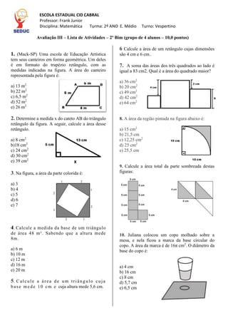 Avaliação III – Lista de Atividades – 2º Bim (grupo de 4 alunos – 10,0 pontos)
1. (Mack-SP) Uma escola de Educação Artística
tem seus canteiros em forma geométrica. Um deles
é em formato do trapézio retângulo, com as
medidas indicadas na figura. A área do canteiro
representada pela figura é:
a) 13 m2
b) 22 m2
c) 6,5 m2
d) 52 m2
e) 26 m2
2. Determine a medida x do cateto AB do triângulo
retângulo da figura. A seguir, calcule a área desse
retângulo.
a) 8 cm2
b)18 cm2
c) 24 cm2
d) 30 cm2
e) 39 cm2
3. Na figura, a área da parte colorida é:
a) 3
b) 4
c) 5
d) 6
e) 7
4. Calcule a medida da base de um triângulo
de área 48 m². Sabendo que a altura mede
8m.
a) 6 m
b) 10 m
c) 12 m
d) 16 m
e) 20 m
5. Calcule a área de um triângulo cuja
base mede 10 cm e cuja altura mede 5,6 cm.
6 Calcule a área de um retângulo cujas dimensões
são 4 cm e 6 cm..
7. A soma das áreas dos três quadrados ao lado é
igual a 83 cm2. Qual é a área do quadrado maior?
a) 36 cm2
b) 20 cm2
c) 49 cm2
d) 42 cm2
e) 64 cm2
8. A área da região pintada na figura abaixo é:
a) 15 cm2
b) 21,5 cm
c) 12,25 cm2
d) 25 cm2
e) 25,5 cm
9. Calcule a área total da parte sombreada destas
figuras:
10. Juliana colocou um copo molhado sobre a
mesa, e nela ficou a marca da base circular do
copo. A área da marca é de 16π cm2
. O diâmetro da
base do copo é:
a) 4 cm
b) 16 cm
c) 8 cm
d) 5,7 cm
e) 6,5 cm
ESCOLA ESTADUAL CID CABRAL
Professor: Frank Junior
Disciplina: Matemática Turma: 2º ANO E. Médio Turno: Vespertino
 