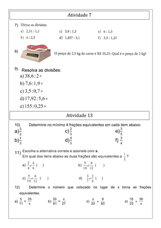 Atividade 7

7)




8)



9)




                                    Atividade 13
10)       Determine no mínimo 4 frações equivalentes em cada item abaixo:
a)                              c)                          e)
b)                              d)                          f)

11)




12)       Determine o número que colocado no lugar de x torna as frações
     equivalentes.
     5    35              30    x                  x   9              18   36
a)      =            b)      =               c)      =           d)      =
     11    x              81   27                 20   60             25    x
 