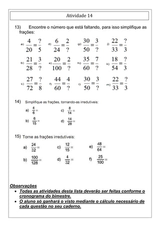 Atividade 14

  13)    Encontre o número que está faltando, para isso simplifique as
    frações:




  14)




  15)




Observações
   Todas as atividades desta lista deverão ser feitas conforme o
    cronograma do bimestre.
   O aluno só ganhará o visto mediante o cálculo necessário de
    cada questão no seu caderno.
 