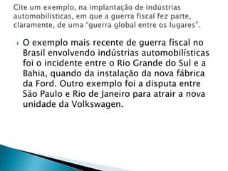 O exemplo mais recente de guerra fiscal no Brasil envolvendo indústrias automobilísticas foi o incidente entre o Rio Grande do Sul e a Bahia, quando da instalação da nova fábrica da Ford. Outro exemplo foi a disputa entre São Paulo e Rio de Janeiro para atrair a nova unidade da Volkswagen.Cite um exemplo, na implantação de indústrias automobilísticas, em que a guerra fiscal fez parte, claramente, de uma “guerra global entre os lugares”.