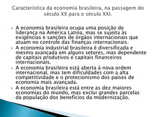 A economia brasileira ocupa uma posição de liderança na América Latina, mas se sujeita às exigências e sanções de órgãos internacionais que atuam no controle das finanças internacionais.A economia industrial brasileira é diversificada e mesmo avançada em alguns setores, mas dependente de capitais produtivos e capitais financeiros internacionais.A economia brasileira está aberta à nova ordem internacional, mas tem dificuldades com a alta competitividade e o protecionismo dos países de economia mais avançada.A economia brasileira está entre as dez maiores economias do mundo, mas exclui grandes parcelas da população dos benefícios da modernização. Característica da economia brasileira, na passagem do século XX para o século XXI.