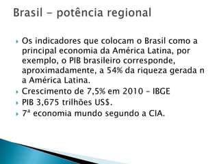 Os indicadores que colocam o Brasil como a principal economia da América Latina, por exemplo, o PIB brasileiro corresponde, aproximadamente, a 54% da riqueza gerada n a América Latina.Crescimento de 7,5% em 2010 – IBGEPIB 3,675 trilhões US$.7ª economia mundo segundo a CIA.Brasil - potência regional 
