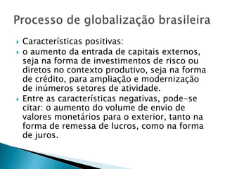 Características positivas:o aumento da entrada de capitais externos, seja na forma de investimentos de risco ou diretos no contexto produtivo, seja na forma de crédito, para ampliação e modernização de inúmeros setores de atividade. Entre as características negativas, pode-se citar: o aumento do volume de envio de valores monetários para o exterior, tanto na forma de remessa de lucros, como na forma de juros.Processo de globalização brasileira