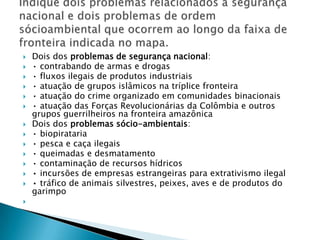 Dois dos problemas de segurança nacional:• contrabando de armas e drogas• fluxos ilegais de produtos industriais• atuação de grupos islâmicos na tríplice fronteira• atuação do crime organizado em comunidades binacionais• atuação das Forças Revolucionárias da Colômbia e outros grupos guerrilheiros na fronteira amazônicaDois dos problemas sócio-ambientais:• biopirataria• pesca e caça ilegais• queimadas e desmatamento• contaminação de recursos hídricos• incursões de empresas estrangeiras para extrativismo ilegal• tráfico de animais silvestres, peixes, aves e de produtos do garimpo Indique dois problemas relacionados à segurança nacional e dois problemas de ordem sócioambiental que ocorrem ao longo da faixa de fronteira indicada no mapa.