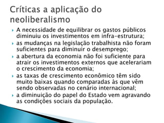 A necessidade de equilibrar os gastos públicos diminuiu os investimentos em infra-estrutura; as mudanças na legislação trabalhista não foram suficientes para diminuir o desemprego; a abertura da economia não foi suficiente para atrair os investimentos externos que acelerariam o crescimento da economia; as taxas de crescimento econômico têm sido muito baixas quando comparadas às que vêm sendo observadas no cenário internacional; a diminuição do papel do Estado vem agravando as condições sociais da população.Críticas a aplicação do neoliberalismo