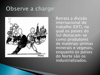 Retrata a divisão internacional do trabalho (DIT), na qual os países do Sul destacam-se como produtores de matérias-primas minerais e vegetais, enquanto os países do Norte são os industrializados.Observe a charge: