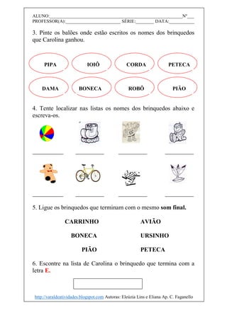 ALUNO:__________________________________________________________Nº___
PROFESSOR(A):________________________ SÉRIE:________ DATA:___________
3. Pinte os balões onde estão escritos os nomes dos brinquedos
que Carolina ganhou.
4. Tente localizar nas listas os nomes dos brinquedos abaixo e
escreva-os.
5. Ligue os brinquedos que terminam com o mesmo som final.
CARRINHO AVIÃO
BONECA URSINHO
PIÃO PETECA
6. Escontre na lista de Carolina o brinquedo que termina com a
letra E.
PIPA IOIÔ CORDA PETECA
DAMA BONECA ROBÔ PIÃO
http://varaldeatividades.blogspot.com Autoras: Eleúzia Lins e Eliana Ap. C. Faganello
 