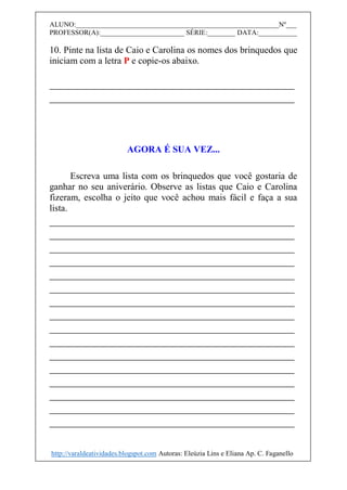 ALUNO:__________________________________________________________Nº___
PROFESSOR(A):________________________ SÉRIE:________ DATA:___________
10. Pinte na lista de Caio e Carolina os nomes dos brinquedos que
iniciam com a letra P e copie-os abaixo.
__________________________________________
__________________________________________
AGORA É SUA VEZ...
Escreva uma lista com os brinquedos que você gostaria de
ganhar no seu aniverário. Observe as listas que Caio e Carolina
fizeram, escolha o jeito que você achou mais fácil e faça a sua
lista.
__________________________________________
__________________________________________
__________________________________________
__________________________________________
__________________________________________
__________________________________________
__________________________________________
__________________________________________
__________________________________________
__________________________________________
__________________________________________
__________________________________________
__________________________________________
__________________________________________
__________________________________________
__________________________________________
http://varaldeatividades.blogspot.com Autoras: Eleúzia Lins e Eliana Ap. C. Faganello
 