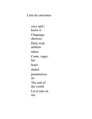 Lista de canciones


   sexy and i
   know it
   Chapange
   showers
   Party rock
   anthem
   taboo
   Come toget-
   her
   hotel
   alchol
   panamerica-
   no
   The end of
   the world
   Let it rain on
   me
 