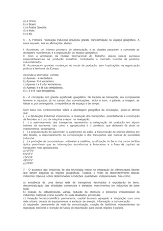 a) a China.
b) o Brasil.
c) a Arábia Saudita.
d) a Índia.
e) o Irã.
5 - A Primeira Revolução Industrial provocou grande transformação no espaço geográfico. A
esse respeito, leia as afirmações abaixo:
I. Aconteceu um intenso processo de urbanização, e as cidades passaram a comandar as
atividades econômicas e a organização do espaço geográfico.
II. Com a ampliação da Divisão Internacional do Trabalho, alguns países europeus
especializaram-se na produção industrial, controlando o mercado mundial de produtos
industrializados.
III. Aconteceram grandes mudanças no modo de produção, sem implicações na organização
política e territorial da Europa.
Assinale a alternativa correta.
a) Apenas I é verdadeira.
b) Apenas III é verdadeira.
c) Apenas I e II são verdadeiras.
d) Apenas II e III são verdadeiras.
e) I, II e III são verdadeiras.
6 - A circulação tem grande significado geográfico. No tocante ao transporte, ela compreende
homens e riquezas; já no campo das comunicações, inclui o som, a palavra, a imagem, as
ideias e, por conseguinte, a experiência de espaço e de tempo.
Com base nos conhecimentos sobre a abordagem geográfica da circulação, pode-se afirmar
que:
( ) a Revolução Industrial impulsionou a revolução dos transportes, possibilitando a construção
de ferrovias e o uso da máquina a vapor na navegação.
( ) o aprimoramento dos transportes representou a estagnação da produção em alguns
setores da economia, tais como a agropecuária e o comércio, que deixaram de atrair os
investimentos estrangeiros.
( ) a popularização do automóvel, o surgimento do avião, a transmissão de energia elétrica em
alta tensão, o desenvolvimento da comunicação e dos transportes são marcas da sociedade
industrial.
( ) a produção de computadores, softwares e satélites, a utilização do fax e dos cabos de fibra
óptica permitiram que as informações econômicas e financeiras e o fluxo de capitais se
tornassem mais globalizados.
a) VFVV
b)VVFV
c)VVVF
d)FVVV
e) FFFF
7 - O sucesso das indústrias de alta tecnologia reside na integração de diferenciados fatores
que variam segundo as regiões geográficas. Todavia, o modo de desenvolvimento dessas
indústrias repousa sobre determinadas condições qualitativas indispensáveis, tais como:
a) existência de uma densa rede de transportes destinados à exportação de bens,
descentralização das atividades comerciais e elevados investimentos em indústrias de base
local.
b) criação de infraestruturas viárias, redução de impostos e presença indispensável de
indústrias químicas como suporte de suas atividades produtivas.
c) inovação técnico-científica permanente, capital humano agregado e integração com uma
rede urbana dotada de equipamentos e serviços de energia, informação e comunicação.
d) expansão permanente da rede de comunicação, criação de territórios independentes da
legislação nacional e isenção de taxas de exportação para outras regiões e países.
 