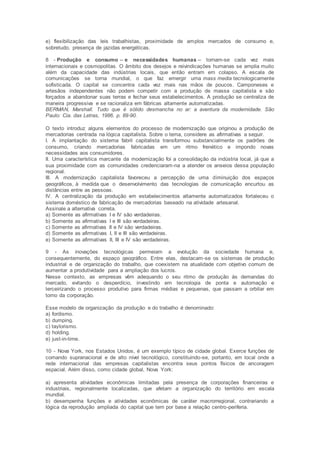 e) flexibilização das leis trabalhistas, proximidade de amplos mercados de consumo e,
sobretudo, presença de jazidas energéticas.
8 - Produção e consumo -- e necessidades humanas -- tornam-se cada vez mais
internacionais e cosmopolitas. O âmbito dos desejos e reivindicações humanas se amplia muito
além da capacidade das indústrias locais, que então entram em colapso. A escala de
comunicações se torna mundial, o que faz emergir uma mass media tecnologicamente
sofisticada. O capital se concentra cada vez mais nas mãos de poucos. Camponeses e
artesãos independentes não podem competir com a produção de massa capitalista e são
forçados a abandonar suas terras e fechar seus estabelecimentos. A produção se centraliza de
maneira progressiva e se racionaliza em fábricas altamente automatizadas.
BERMAN, Marshall. Tudo que é sólido desmancha no ar: a aventura da modernidade. São
Paulo: Cia. das Letras, 1986. p. 89-90.
O texto introduz alguns elementos do processo de modernização que originou a produção de
mercadorias centrada na lógica capitalista. Sobre o tema, considere as afirmativas a seguir.
I. A implantação do sistema fabril capitalista transformou substancialmente os padrões de
consumo, criando mercadorias fabricadas em um ritmo frenético e impondo novas
necessidades aos consumidores.
II. Uma característica marcante da modernização foi a consolidação da indústria local, já que a
sua proximidade com as comunidades credenciaram-na a atender os anseios dessa população
regional.
III. A modernização capitalista favoreceu a percepção de uma diminuição dos espaços
geográficos, à medida que o desenvolvimento das tecnologias de comunicação encurtou as
distâncias entre as pessoas.
IV. A centralização da produção em estabelecimentos altamente automatizados fortaleceu o
sistema doméstico de fabricação de mercadorias baseado na atividade artesanal.
Assinale a alternativa correta.
a) Somente as afirmativas I e IV são verdadeiras.
b) Somente as afirmativas I e III são verdadeiras.
c) Somente as afirmativas II e IV são verdadeiras.
d) Somente as afirmativas I, II e III são verdadeiras.
e) Somente as afirmativas II, III e IV são verdadeiras.
9 - As inovações tecnológicas permeiam a evolução da sociedade humana e,
consequentemente, do espaço geográfico. Entre elas, destacam-se os sistemas de produção
industrial e de organização do trabalho, que coexistem na atualidade com objetivo comum de
aumentar a produtividade para a ampliação dos lucros.
Nesse contexto, as empresas vêm adequando o seu ritmo de produção às demandas do
mercado, evitando o desperdício, investindo em tecnologia de ponta e automação e
terceirizando o processo produtivo para firmas médias e pequenas, que passam a orbitar em
torno da corporação.
Esse modelo de organização da produção e do trabalho é denominado:
a) fordismo.
b) dumping.
c) taylorismo.
d) holding.
e) just-in-time.
10 - Nova York, nos Estados Unidos, é um exemplo típico de cidade global. Exerce funções de
comando supranacional e de alto nível tecnológico, constituindo-se, portanto, em local onde a
rede internacional das empresas capitalistas encontra seus pontos físicos de ancoragem
espacial. Além disso, como cidade global, Nova York:
a) apresenta atividades econômicas limitadas pela presença de corporações financeiras e
industriais, regionalmente localizadas, que afetam a organização do território em escala
mundial.
b) desempenha funções e atividades econômicas de caráter macrorregional, contrariando a
lógica da reprodução ampliada do capital que tem por base a relação centro-periferia.
 