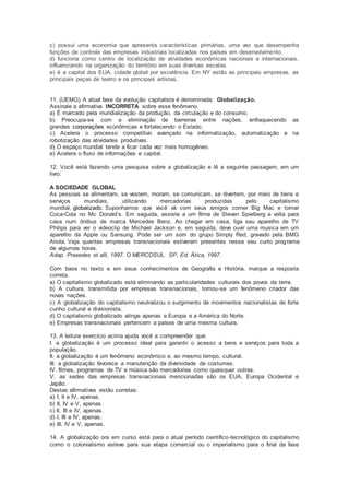 c) possui uma economia que apresenta características primárias, uma vez que desempenha
funções de controle das empresas industriais localizadas nos países em desenvolvimento.
d) funciona como centro de localização de atividades econômicas nacionais e internacionais,
influenciando na organização do território em suas diversas escalas.
e) é a capital dos EUA, cidade global por excelência. Em NY estão as principais empresas, as
principais peças de teatro e os principais artistas.
11. (UEMG) A atual fase da evolução capitalista é denominada: Globalização.
Assinale a afirmativa INCORRETA sobre esse fenômeno.
a) É marcado pela mundialização da produção, da circulação e do consumo.
b) Preocupa-se com a eliminação de barreiras entre nações, enfraquecendo as
grandes corporações econômicas e fortalecendo o Estado.
c) Acelera o processo competitivo avançado na informatização, automatização e na
robotização das atividades produtivas.
d) O espaço mundial tende a ficar cada vez mais homogêneo.
e) Acelera o fluxo de informações e capital.
12. Você está fazendo uma pesquisa sobre a globalização e lê a seguinte passagem, em um
livro:
A SOCIEDADE GLOBAL
As pessoas se alimentam, se vestem, moram, se comunicam, se divertem, por meio de bens e
serviços mundiais, utilizando mercadorias produzidas pelo capitalismo
mundial, globalizado. Suponhamos que você vá com seus amigos comer Big Mac e tomar
Coca-Cola no Mc Donald’s. Em seguida, assiste a um filme de Steven Spielberg e volta para
casa num ônibus de marca Mercedes Benz. Ao chegar em casa, liga seu aparelho de TV
Philips para ver o videoclip de Michael Jackson e, em seguida, deve ouvir uma musica em um
aparelho da Apple ou Sansung. Pode ser um som do grupo Simply Red, gravado pela BMG
Ariola. Veja quantas empresas transnacionais estiveram presentes nesse seu curto programa
de algumas horas.
Adap. Praxedes et alli, 1997. O MERCOSUL. SP, Ed. Ática, 1997.
Com base no texto e em seus conhecimentos de Geografia e História, marque a resposta
correta.
a) O capitalismo globalizado está eliminando as particularidades culturais dos povos da terra.
b) A cultura, transmitida por empresas transnacionais, tornou-se um fenômeno criador das
novas nações.
c) A globalização do capitalismo neutralizou o surgimento de movimentos nacionalistas de forte
cunho cultural e divisionista.
d) O capitalismo globalizado atinge apenas a Europa e a América do Norte.
e) Empresas transnacionais pertencem a países de uma mesma cultura.
13. A leitura exercício acima ajuda você a compreender que:
I. a globalização é um processo ideal para garantir o acesso a bens e serviços para toda a
população.
II. a globalização é um fenômeno econômico e, ao mesmo tempo, cultural.
III. a globalização favorece a manutenção da diversidade de costumes.
IV. filmes, programas de TV e música são mercadorias como quaisquer outras.
V. as sedes das empresas transnacionais mencionadas são os EUA, Europa Ocidental e
Japão.
Destas afirmativas estão corretas:
a) I, II e IV, apenas.
b) II, IV e V, apenas.
c) II, III e IV, apenas.
d) I, III e IV, apenas.
e) III, IV e V, apenas.
14. A globalização ora em curso está para o atual período científico-tecnológico do capitalismo
como o colonialismo esteve para sua etapa comercial ou o imperialismo para o final da fase
 