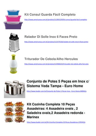 Kit Consul Guarda Fácil Completo
http://www.americanas.com.br/produto/112831239/kit-consul-guarda-facil-completo

Ralador Di Solle Inox 6 Faces Preto
http://www.americanas.com.br/produto/112175526/ralador-di-solle-inox-6-faces-preto

Triturador De Cebola/Alho Hercules
http://www.americanas.com.br/produto/114586222/triturador-de-cebola-alho-hercules

Conjunto de Potes 5 Peças em Inox c/
Sistema Veda Tampa - Euro Home
http://www.leader.com.br/Conjunto-de-Potes-5-Pecas-Inox---Euro-Home-84064/p

KIt Cozinha Completa 10 Peças
Assadeiras: 4 Assadeira ovais , 2
Saladeira ovais,2 Assadeira redonda Marinex
http://www.leader.com.br/KIt-Cozinha-Completa-10-Pecas-Assadeiras-159542/p

 