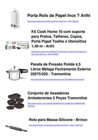 Porta Rolo de Papel Inox ? Arthi
http://www.leader.com.br/Porta-Rolo-de-Papel-Inox---Arthi-42187/p

Kit Cook Home 10 com suporte
para Pratos, Talheres, Copos,
Porta Papel Toalha e Utensíilios
1,40 m - Arthi
http://www.leader.com.br/Mega-Kit-Cook-Home-10-pecas-com-Suporte-eEscorredor-de-louca---Arthi-42190/p

Panela de Pressão Polida 4,5
Litros Málaga Fechamento Externo
20575/020 - Tramontina
http://www.leader.com.br/Panela-de-pressao-45l-Malaga-Tramontina/p

Conjunto de Assadeiras
Antiaderentes 5 Peças Tramontina
http://www.leader.com.br/JOGO-ASSADEIRAS-5PC-20099-043-TRAMONTINA129223/p

Rolo para Massa Silicone - Brinox
http://www.leader.com.br/Rolo-para-Massas-Silicone---Brinox-105573/p

 