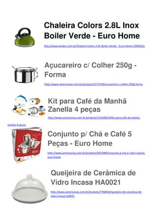 Chaleira Colors 2.8L Inox
Boiler Verde - Euro Home
http://www.leader.com.br/Chaleira-Colors-2-8L-Boiler-Verde---Euro-Home-109202/p

Açucareiro c/ Colher 250g Forma
http://www.americanas.com.br/produto/5177149/acucareiro-c-colher-250g-forma

Kit para Café da Manhã
Zanella 4 peças
http://www.americanas.com.br/produto/112628214/kit-para-cafe-da-manhazanella-4-pecas

Conjunto p/ Chá e Café 5
Peças - Euro Home
http://www.americanas.com.br/produto/5052489/conjunto-p-cha-e-cafe-5-pecaseuro-home

Queijeira de Cerâmica de
Vidro Incasa HA0021
http://www.americanas.com.br/produto/7768410/queijeira-de-ceramica-devidro-incasa-ha0021

 