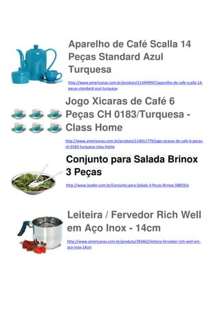 Aparelho de Café Scalla 14
Peças Standard Azul
Turquesa
http://www.americanas.com.br/produto/113449947/aparelho-de-cafe-scalla-14pecas-standard-azul-turquesa

Jogo Xicaras de Café 6
Peças CH 0183/Turquesa Class Home
http://www.americanas.com.br/produto/114011779/jogo-xicaras-de-cafe-6-pecasch-0183-turquesa-class-home

Conjunto para Salada Brinox
3 Peças
http://www.leader.com.br/Conjunto-para-Salada-3-Pecas-Brinox-58859/p

Leiteira / Fervedor Rich Well
em Aço Inox - 14cm
http://www.americanas.com.br/produto/393462/leiteira-fervedor-rich-well-emaco-inox-14cm

 