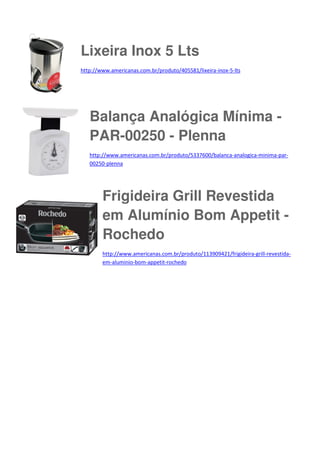 Lixeira Inox 5 Lts
http://www.americanas.com.br/produto/405581/lixeira-inox-5-lts

Balança Analógica Mínima PAR-00250 - Plenna
http://www.americanas.com.br/produto/5337600/balanca-analogica-minima-par00250-plenna

Frigideira Grill Revestida
em Alumínio Bom Appetit Rochedo
http://www.americanas.com.br/produto/113909421/frigideira-grill-revestidaem-aluminio-bom-appetit-rochedo

 