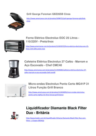 Grill George Foreman GBZ26SB Cinza
http://www.americanas.com.br/produto/5098721/grill-george-foreman-gbz26sbcinza

Forno Elétrico Electrolux EOC 25 Litros 110/220V - Preto/Inox
http://www.americanas.com.br/produto/115459372/forno-eletrico-electrolux-eoc-25litros-110-220v-preto-inox

Cafeteira Elétrica Electrolux 27 Cafés - Marrom e
Aço Escovado - Chef CMC40
http://www.americanas.com.br/produto/111934682/cafeteira-eletrica-electrolux-27cafes-marrom-e-aco-escovado-chef-cmc40

Micro-ondas Electrolux Ponto Certo MG41P 31
Litros Função Grill Branco
http://www.americanas.com.br/produto/113434091/micro-ondas-electroluxponto-certo-mg41p-31-litros-funcao-grill-branco

Liquidificador Diamante Black Filter
Duo - Britânia
http://www.leader.com.br/Liquidificador-Britania-Diamante-Black-Filter-Duo-comFiltro---2-Copos-58544/p

 