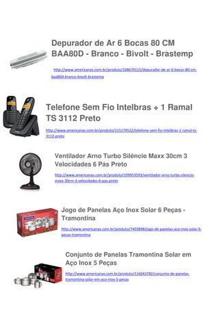 Depurador de Ar 6 Bocas 80 CM
BAA80D - Branco - Bivolt - Brastemp
http://www.americanas.com.br/produto/108679115/depurador-de-ar-6-bocas-80-cmbaa80d-branco-bivolt-brastemp

Telefone Sem Fio Intelbras + 1 Ramal
TS 3112 Preto
http://www.americanas.com.br/produto/115179522/telefone-sem-fio-intelbras-1-ramal-ts3112-preto

Ventilador Arno Turbo Silêncio Maxx 30cm 3
Velocidades 6 Pás Preto
http://www.americanas.com.br/produto/109953593/ventilador-arno-turbo-silenciomaxx-30cm-3-velocidades-6-pas-preto

Jogo de Panelas Aço Inox Solar 6 Peças Tramontina
http://www.americanas.com.br/produto/7403898/jogo-de-panelas-aco-inox-solar-6pecas-tramontina

Conjunto de Panelas Tramontina Solar em
Aço Inox 5 Peças
http://www.americanas.com.br/produto/116043782/conjunto-de-panelastramontina-solar-em-aco-inox-5-pecas

 