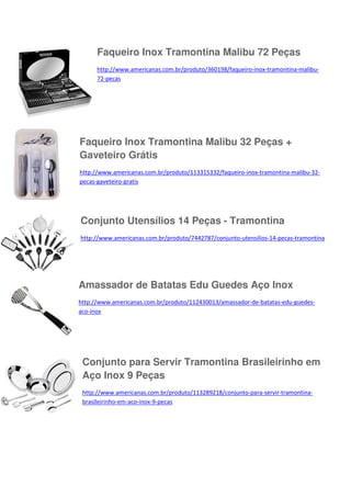 Faqueiro Inox Tramontina Malibu 72 Peças
http://www.americanas.com.br/produto/360198/faqueiro-inox-tramontina-malibu72-pecas

Faqueiro Inox Tramontina Malibu 32 Peças +
Gaveteiro Grátis
http://www.americanas.com.br/produto/113315332/faqueiro-inox-tramontina-malibu-32pecas-gaveteiro-gratis

Conjunto Utensílios 14 Peças - Tramontina
http://www.americanas.com.br/produto/7442787/conjunto-utensilios-14-pecas-tramontina

Amassador de Batatas Edu Guedes Aço Inox
http://www.americanas.com.br/produto/112430013/amassador-de-batatas-edu-guedesaco-inox

Conjunto para Servir Tramontina Brasileirinho em
Aço Inox 9 Peças
http://www.americanas.com.br/produto/113289218/conjunto-para-servir-tramontinabrasileirinho-em-aco-inox-9-pecas

 