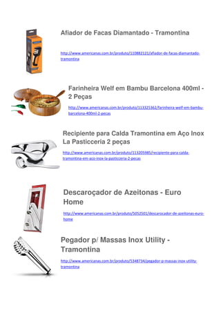 Afiador de Facas Diamantado - Tramontina
http://www.americanas.com.br/produto/110882121/afiador-de-facas-diamantadotramontina

Farinheira Welf em Bambu Barcelona 400ml 2 Peças
http://www.americanas.com.br/produto/113325362/farinheira-welf-em-bambubarcelona-400ml-2-pecas

Recipiente para Calda Tramontina em Aço Inox
La Pasticceria 2 peças
http://www.americanas.com.br/produto/113205985/recipiente-para-caldatramontina-em-aco-inox-la-pasticceria-2-pecas

Descaroçador de Azeitonas - Euro
Home
http://www.americanas.com.br/produto/5052501/descarocador-de-azeitonas-eurohome

Pegador p/ Massas Inox Utility Tramontina
http://www.americanas.com.br/produto/5348734/pegador-p-massas-inox-utilitytramontina

 