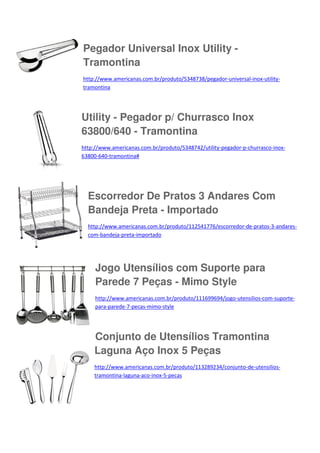 Pegador Universal Inox Utility Tramontina
http://www.americanas.com.br/produto/5348738/pegador-universal-inox-utilitytramontina

Utility - Pegador p/ Churrasco Inox
63800/640 - Tramontina
http://www.americanas.com.br/produto/5348742/utility-pegador-p-churrasco-inox63800-640-tramontina#

Escorredor De Pratos 3 Andares Com
Bandeja Preta - Importado
http://www.americanas.com.br/produto/112541776/escorredor-de-pratos-3-andarescom-bandeja-preta-importado

Jogo Utensílios com Suporte para
Parede 7 Peças - Mimo Style
http://www.americanas.com.br/produto/111699694/jogo-utensilios-com-suportepara-parede-7-pecas-mimo-style

Conjunto de Utensílios Tramontina
Laguna Aço Inox 5 Peças
http://www.americanas.com.br/produto/113289234/conjunto-de-utensiliostramontina-laguna-aco-inox-5-pecas

 