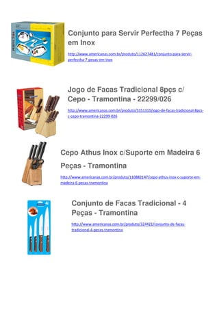 Conjunto para Servir Perfectha 7 Peças
em Inox
http://www.americanas.com.br/produto/112627481/conjunto-para-servirperfectha-7-pecas-em-inox

Jogo de Facas Tradicional 8pçs c/
Cepo - Tramontina - 22299/026
http://www.americanas.com.br/produto/5351315/jogo-de-facas-tradicional-8pcsc-cepo-tramontina-22299-026

Cepo Athus Inox c/Suporte em Madeira 6
Peças - Tramontina
http://www.americanas.com.br/produto/110882147/cepo-athus-inox-c-suporte-emmadeira-6-pecas-tramontina

Conjunto de Facas Tradicional - 4
Peças - Tramontina
http://www.americanas.com.br/produto/324421/conjunto-de-facastradicional-4-pecas-tramontina

 