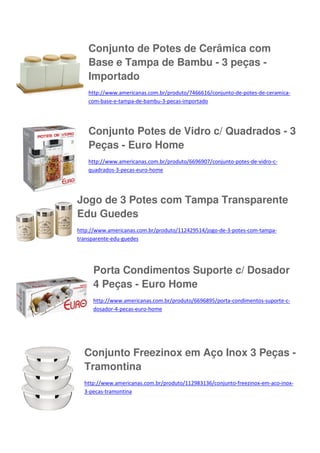Conjunto de Potes de Cerâmica com
Base e Tampa de Bambu - 3 peças Importado
http://www.americanas.com.br/produto/7466616/conjunto-de-potes-de-ceramicacom-base-e-tampa-de-bambu-3-pecas-importado

Conjunto Potes de Vidro c/ Quadrados - 3
Peças - Euro Home
http://www.americanas.com.br/produto/6696907/conjunto-potes-de-vidro-cquadrados-3-pecas-euro-home

Jogo de 3 Potes com Tampa Transparente
Edu Guedes
http://www.americanas.com.br/produto/112429514/jogo-de-3-potes-com-tampatransparente-edu-guedes

Porta Condimentos Suporte c/ Dosador
4 Peças - Euro Home
http://www.americanas.com.br/produto/6696895/porta-condimentos-suporte-cdosador-4-pecas-euro-home

Conjunto Freezinox em Aço Inox 3 Peças Tramontina
http://www.americanas.com.br/produto/112983136/conjunto-freezinox-em-aco-inox3-pecas-tramontina

 