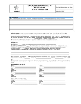 433472
MANUAL DE BUENAS PRÁCTICAS DE
MANUFACTURA
LISTA DE CHEQUEO BPM
Fecha: 08 de mayo de 2014
Versión: 001
8.- EXIGENCIAS
Para ajustar la planta a las normas sanitarias debe darse cumplimiento a las siguientes exigencias (Citar numerales):
CALIFICACIÓN: Cumple completamente: 2; Cumple parcialmente: 1; No cumple: 0; No aplica: NA; No observado: NO.
De conformidad con lo establecido en la legislación sanitaria vigente, especialmente la ley 9 de 1979 y su reglamentación,
en particular el decreto 3075 de 1997, para el cumplimiento de las anteriores exigencias se concede un plazo de
_______________________________________ (máximo 30 días a partir de la notificación).
En caso de incumplimiento se procederá a aplicar las medidas previstas en la legislación sanitaria.
CONCEPTO:
FAVORABLE ______ Cumple las condiciones sanitarias establecidas en las normas sanitarias
FAVORABLE CONDICIONADO _____ al cumplimiento de las exigencias dejadas en el numeral 8. de la presente Acta.
PENDIENTE ______ Presenta deficiencias que indirectamente pueden afectar la inocuidad del producto procesado
DESFAVORABLE _______ No admite exigencias. Se procede a aplicar medidas sanitarias de seguridad
OBSERVACIONES O MANIFESTACIÓN DEL RESPONSABLE O REPRESENTANTE DE LA PLANTA:
__________________________________________________________________________________________________
__________________________________________________________________________________________________
Para constancia, previa lectura y ratificación del contenido de la presente acta, firman los funcionarios y personas que
intervinieron en la visita, hoy _________ del mes de _________________________ del año ______________, en la ciudad
de _________________________
De la presente acta se deja copia en poder el interesado, representante legal, responsable de la planta o quien atendió la
visita.
FUNCIONARIOS DE SALUD
Firma _____________________________________ Firma _______________________________________
Nombre ___________________________________ Nombre _____________________________________
C.C. ______________________________________ C.C. ________________________________________
Cargo _____________________________________ Cargo _______________________________________
Institución __________________________________ Institución ____________________________________
Firma _____________________________________ Firma _______________________________________
Nombre ___________________________________ Nombre _____________________________________
C.C. ______________________________________ C.C. ________________________________________
Cargo _____________________________________ Cargo _______________________________________
Institución __________________________________ Institución ____________________________________
POR PARTE DE LA EMPRESA:
Firma ______________________________________ Firma _______________________________________
Nombre ____________________________________ Nombre _____________________________________
C.C. ________________________________________ C.C. ________________________________________
Cargo _______________________________________ Cargo _______________________________________
 