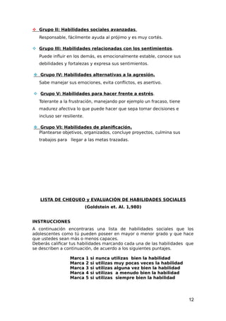  Grupo II: Habilidades sociales avanzadas.
Responsable, fácilmente ayuda al prójimo y es muy cortés.
 Grupo III: Habilidades relacionadas con los sentimientos.
Puede influir en los demás, es emocionalmente estable, conoce sus
debilidades y fortalezas y expresa sus sentimientos.
 Grupo IV: Habilidades alternativas a la agresión.
Sabe manejar sus emociones, evita conflictos, es asertivo.
 Grupo V: Habilidades para hacer frente a estrés.
Tolerante a la frustración, manejando por ejemplo un fracaso, tiene
madurez afectiva lo que puede hacer que sepa tomar decisiones e
incluso ser resiliente.
 Grupo VI: Habilidades de planificación.
Plantearse objetivos, organizados, concluye proyectos, culmina sus
trabajos para llegar a las metas trazadas.
LISTA DE CHEQUEO y EVALUACIÓN DE HABILIDADES SOCIALES
(Goldstein et. Al. 1,980)
INSTRUCCIONES
A continuación encontraras una lista de habilidades sociales que los
adolescentes como tú pueden poseer en mayor o menor grado y que hace
que ustedes sean más o menos capaces.
Deberás calificar tus habilidades marcando cada una de las habilidades que
se describen a continuación, de acuerdo a los siguientes puntajes.
Marca 1 si nunca utilizas bien la habilidad
Marca 2 si utilizas muy pocas veces la habilidad
Marca 3 si utilizas alguna vez bien la habilidad
Marca 4 si utilizas a menudo bien la habilidad
Marca 5 si utilizas siempre bien la habilidad
12
 