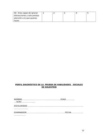 50 - Eres capaz de ignorar
distracciones y solo prestas
atención a lo que quieres
hacer.
1 2 3 4 5
PERFIL DIAGNÓSTICO DE LA PRUEBA DE HABILIDADES SOCIALES
DE GOLDSTEIN
NOMBRE……………………………………………………….EDAD…………..
….SEXO……………….....
ESCOLARIDAD…………………………………………………………………………………
……………….....
EXAMINADOR……………………………………………………….FECHA………………..
……..………..
17
 