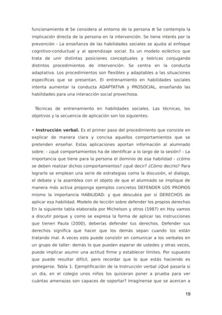 funcionamiento  Se considera al entorno de la persona  Se contempla la
implicación directa de la persona en la intervención. Se tiene interés por la
prevención - La enseñanza de las habilidades sociales se ajusta al enfoque
cognitivo-conductual y al aprendizaje social. Es un modelo ecléctico que
trata de unir distintas posiciones conceptuales y teóricas conjugando
distintos procedimientos de intervención. Se centra en la conducta
adaptativa. Los procedimientos son flexibles y adaptables a las situaciones
específicas que se presentan. El entrenamiento en habilidades sociales
intenta aumentar la conducta ADAPTATIVA y PROSOCIAL, enseñando las
habilidades para una interacción social provechosa.
Técnicas de entrenamiento en habilidades sociales. Las técnicas, los
objetivos y la secuencia de aplicación son los siguientes:
• Instrucción verbal. Es el primer paso del procedimiento que consiste en
explicar de manera clara y concisa aquellos comportamientos que se
pretenden enseñar. Estas aplicaciones aportan información al alumnado
sobre: - ¿qué comportamientos ha de identificar a lo largo de la sesión? - La
importancia que tiene para la persona el dominio de esa habilidad - ¿cómo
se deben realizar dichos comportamientos? ¿qué decir? ¿Cómo decirlo? Para
lograrlo se emplean una serie de estrategias como la discusión, el dialogo,
el debate y la asamblea con el objeto de que el alumnado se implique de
manera más activa proponga ejemplos concretos DEFENDER LOS PROPIOS
mismo la importancia HABILIDAD: y que descubra por sí DERECHOS de
aplicar esa habilidad. Modelo de lección sobre defender los propios derechos
En la siguiente tabla elaborada por Michelson y otros (1987) en Hoy vamos
a discutir porque y como se expresa la forma de aplicar las instrucciones
que tienen Paula (2000), deberías defender tus derechos. Defender sus
derechos significa que hacer que los demás sepan cuando los están
tratando mal. A veces esto puede consistir en comunicar a los verbales en
un grupo de taller: demás lo que pueden esperar de ustedes y otras veces,
puede implicar asumir una actitud firme y establecer límites. Por supuesto
que puede resultar difícil, pero recordar que lo que estás haciendo es
protegerse. Tabla 1. Ejemplificación de la Instrucción verbal ¿Qué pasaría si
un día, en el colegio unos niños los quisieran poner a prueba para ver
cuántas amenazas son capaces de soportar? Imagínense que se acercan a
19
 