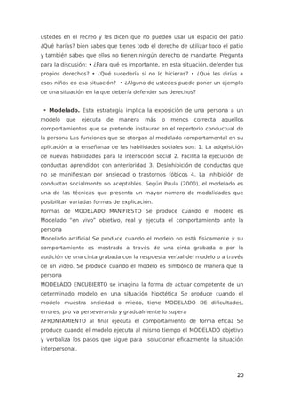 ustedes en el recreo y les dicen que no pueden usar un espacio del patio
¿Qué harías? bien sabes que tienes todo el derecho de utilizar todo el patio
y también sabes que ellos no tienen ningún derecho de mandarte. Pregunta
para la discusión: • ¿Para qué es importante, en esta situación, defender tus
propios derechos? • ¿Qué sucedería si no lo hicieras? • ¿Qué les dirías a
esos niños en esa situación? • ¿Alguno de ustedes puede poner un ejemplo
de una situación en la que debería defender sus derechos?
• Modelado. Esta estrategia implica la exposición de una persona a un
modelo que ejecuta de manera más o menos correcta aquellos
comportamientos que se pretende instaurar en el repertorio conductual de
la persona Las funciones que se otorgan al modelado comportamental en su
aplicación a la enseñanza de las habilidades sociales son: 1. La adquisición
de nuevas habilidades para la interacción social 2. Facilita la ejecución de
conductas aprendidos con anterioridad 3. Desinhibición de conductas que
no se manifiestan por ansiedad o trastornos fóbicos 4. La inhibición de
conductas socialmente no aceptables. Según Paula (2000), el modelado es
una de las técnicas que presenta un mayor número de modalidades que
posibilitan variadas formas de explicación.
Formas de MODELADO MANIFIESTO Se produce cuando el modelo es
Modelado “en vivo” objetivo, real y ejecuta el comportamiento ante la
persona
Modelado artificial Se produce cuando el modelo no está físicamente y su
comportamiento es mostrado a través de una cinta grabada o por la
audición de una cinta grabada con la respuesta verbal del modelo o a través
de un video. Se produce cuando el modelo es simbólico de manera que la
persona
MODELADO ENCUBIERTO se imagina la forma de actuar competente de un
determinado modelo en una situación hipotética Se produce cuando el
modelo muestra ansiedad o miedo, tiene MODELADO DE dificultades,
errores, pro va perseverando y gradualmente lo supera
AFRONTAMIENTO al final ejecuta el comportamiento de forma eficaz Se
produce cuando el modelo ejecuta al mismo tiempo el MODELADO objetivo
y verbaliza los pasos que sigue para solucionar eficazmente la situación
interpersonal.
20
 