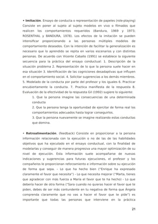 • Imitación. Ensayo de conducta o representación de papeles (role-playing)
Consiste en poner al sujeto al sujeto modelos en vivo o filmados que
realicen los comportamientos requeridos (Bandura, 1969 y 1973;
ROSENTHAL y BANDURA, 1978). Los efectos de la imitación se pueden
intensificar proporcionando a las personas múltiples modelos de
comportamiento deseados. Con la intención de facilitar la generalización es
necesario que lo aprendido se repita en varios escenarios y con distintas
personas. De acuerdo con Vicente Caballo (1991) se establece la siguiente
secuencia para la práctica del ensayo conductual: 1. Descripción de la
situación problema 2. Representación de lo que la persona suele hacer en
esa situación 3. Identificación de las cogniciones desadaptivas que influyen
en el comportamiento social. 4. Solicitar sugerencias a los demás miembros.
5. Modelado de la conducta por parte del profesor y los iguales 6. Practicar
encubiertamente la conducta. 7. Practica manifiesta de la respuesta 8.
Evaluación de la efectividad de la respuesta Gil (1992) sugiere lo siguiente:
1. Que la persona imagine las consecuencias de una determinada
conducta
2. Que la persona tenga la oportunidad de ejercitar de forma real los
comportamientos adecuados hasta lograr conseguirlos.
3. Que la persona nuevamente se imagine realizando estas conductas
que domina.
• Retroalimentación. (feedback) Consiste en proporcionar a la persona
información relacionada con la ejecución o no de las de las habilidades
objetivos que ha ejecutado en el ensayo conductual, con la finalidad de
modelarlas y conseguir de manera progresiva una mayor optimización de su
nivel de ejecución. Esta información suele acompañarse de nuevas
indicaciones y sugerencias para futuras ejecuciones, el profesor y los
compañeros le proporcionan reforzamiento e información sobre su ejecución
de forma que sepa. - Lo que ha hecho bien (“Enrique ha expresado
claramente el favor que necesita”) - Lo que necesita mejorar (“Marta, tienes
que agradecer con más fuerza a María el favor que te ha hecho) - Lo que
debería hacer de otra forma (“Sara cuando no quieras hacer el favor que te
piden, debes de ser más contundente en tu negativa de forma que Ángela
comprenda claramente que no vas a hacer el favor que te pide”) es
importante que todas las personas que interviene en la práctica
21
 