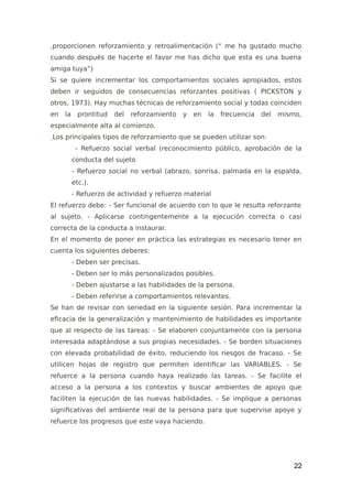 ,proporcionen reforzamiento y retroalimentación (“ me ha gustado mucho
cuando después de hacerte el favor me has dicho que esta es una buena
amiga tuya”)
Si se quiere incrementar los comportamientos sociales apropiados, estos
deben ir seguidos de consecuencias reforzantes positivas ( PICKSTON y
otros, 1973). Hay muchas técnicas de reforzamiento social y todas coinciden
en la prontitud del reforzamiento y en la frecuencia del mismo,
especialmente alta al comienzo.
Los principales tipos de reforzamiento que se pueden utilizar son:
- Refuerzo social verbal (reconocimiento público, aprobación de la
conducta del sujeto
- Refuerzo social no verbal (abrazo, sonrisa, palmada en la espalda,
etc.).
- Refuerzo de actividad y refuerzo material
El refuerzo debe: - Ser funcional de acuerdo con lo que le resulta reforzante
al sujeto. - Aplicarse contingentemente a la ejecución correcta o casi
correcta de la conducta a instaurar.
En el momento de poner en práctica las estrategias es necesario tener en
cuenta los siguientes deberes:
- Deben ser precisas.
- Deben ser lo más personalizados posibles.
- Deben ajustarse a las habilidades de la persona.
- Deben referirse a comportamientos relevantes.
Se han de revisar con seriedad en la siguiente sesión. Para incrementar la
eficacia de la generalización y mantenimiento de habilidades es importante
que al respecto de las tareas: - Se elaboren conjuntamente con la persona
interesada adaptándose a sus propias necesidades. - Se borden situaciones
con elevada probabilidad de éxito, reduciendo los riesgos de fracaso. - Se
utilicen hojas de registro que permiten identificar las VARIABLES. - Se
refuerce a la persona cuando haya realizado las tareas. - Se facilite el
acceso a la persona a los contextos y buscar ambientes de apoyo que
faciliten la ejecución de las nuevas habilidades. - Se implique a personas
significativas del ambiente real de la persona para que supervise apoye y
refuerce los progresos que este vaya haciendo.
22
 