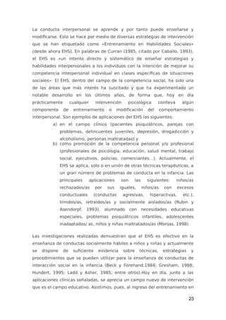 La conducta interpersonal se aprende y por tanto puede enseñarse y
modificarse. Esto se hace por medio de diversas estrategias de intervención
que se han etiquetado como «Entrenamiento en Habilidades Sociales»
(desde ahora EHS). En palabras de Curran (1985, citado por Caballo, 1993),
el EHS es «un intento directo y sistemático de enseñar estrategias y
habilidades interpersonales a los individuos con la intención de mejorar su
competencia interpersonal individual en clases específicas de situaciones
sociales». El EHS, dentro del campo de la competencia social, ha sido una
de las áreas que más interés ha suscitado y que ha experimentado un
notable desarrollo en los últimos años, de forma que, hoy en día
prácticamente cualquier intervención psicológica conlleva algún
componente de entrenamiento o modificación del comportamiento
interpersonal. Son ejemplos de aplicaciones del EHS las siguientes:
a) en el campo clínico (pacientes psiquiátricos, parejas con
problemas, delincuentes juveniles, depresión, drogadicción y
alcoholismo, personas maltratadas) y
b) como promoción de la competencia personal y/o profesional
(profesionales de psicología, educación, salud mental, trabajo
social, ejecutivos, policías, comerciantes…). Actualmente, el
EHS se aplica, solo o en unión de otras técnicas terapéuticas, a
un gran número de problemas de conducta en la infancia. Las
principales aplicaciones son las siguientes: niños/as
rechazados/as por sus iguales, niños/as con excesos
conductuales (conductas agresivas, hiperactivas, etc.),
tímidos/as, retraídos/as y socialmente aislados/as (Rubin y
Asendorpf, 1993), alumnado con necesidades educativas
especiales, problemas psiquiátricos infantiles, adolescentes
inadaptados/ as, niños y niñas maltratados/as (Monjas, 1998).
Las investigaciones realizadas demuestran que el EHS es efectivo en la
enseñanza de conductas socialmente hábiles a niños y niñas y actualmente
se dispone de suficiente evidencia sobre técnicas, estrategias y
procedimientos que se pueden utilizar para la enseñanza de conductas de
interacción social en la infancia (Beck y Forehand,1984; Gresham, 1988;
Hundert, 1995; Ladd y Asher, 1985, entre otros).Hoy en día, junto a las
aplicaciones clínicas señaladas, se aprecia un campo nuevo de intervención
que es el campo educativo. Asistimos, pues, al ingreso del entrenamiento en
23
 