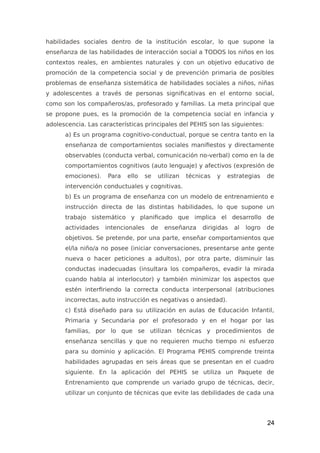 habilidades sociales dentro de la institución escolar, lo que supone la
enseñanza de las habilidades de interacción social a TODOS los niños en los
contextos reales, en ambientes naturales y con un objetivo educativo de
promoción de la competencia social y de prevención primaria de posibles
problemas de enseñanza sistemática de habilidades sociales a niños, niñas
y adolescentes a través de personas significativas en el entorno social,
como son los compañeros/as, profesorado y familias. La meta principal que
se propone pues, es la promoción de la competencia social en infancia y
adolescencia. Las características principales del PEHIS son las siguientes:
a) Es un programa cognitivo-conductual, porque se centra tanto en la
enseñanza de comportamientos sociales manifiestos y directamente
observables (conducta verbal, comunicación no-verbal) como en la de
comportamientos cognitivos (auto lenguaje) y afectivos (expresión de
emociones). Para ello se utilizan técnicas y estrategias de
intervención conductuales y cognitivas.
b) Es un programa de enseñanza con un modelo de entrenamiento e
instrucción directa de las distintas habilidades, lo que supone un
trabajo sistemático y planificado que implica el desarrollo de
actividades intencionales de enseñanza dirigidas al logro de
objetivos. Se pretende, por una parte, enseñar comportamientos que
el/la niño/a no posee (iniciar conversaciones, presentarse ante gente
nueva o hacer peticiones a adultos), por otra parte, disminuir las
conductas inadecuadas (insultara los compañeros, evadir la mirada
cuando habla al interlocutor) y también minimizar los aspectos que
estén interfiriendo la correcta conducta interpersonal (atribuciones
incorrectas, auto instrucción es negativas o ansiedad).
c) Está diseñado para su utilización en aulas de Educación Infantil,
Primaria y Secundaria por el profesorado y en el hogar por las
familias, por lo que se utilizan técnicas y procedimientos de
enseñanza sencillas y que no requieren mucho tiempo ni esfuerzo
para su dominio y aplicación. El Programa PEHIS comprende treinta
habilidades agrupadas en seis áreas que se presentan en el cuadro
siguiente. En la aplicación del PEHIS se utiliza un Paquete de
Entrenamiento que comprende un variado grupo de técnicas, decir,
utilizar un conjunto de técnicas que evite las debilidades de cada una
24
 