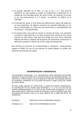 1) El puntaje obtenido en el ítem, el cual va de 1 a 5. Nos permite
identificar en qué medida el sujeto es competente o deficiente en el
empleo de una habilidad social, así como el tipo de situación en la que
lo es. Las puntuaciones 1 y 2 indican, en general, un déficit en la
habilidad.
2) El puntaje por áreas, el cual indica las deficiencias o logros del sujeto en
un área específica. Se obtiene sumando los puntajes obtenidos en los
ítems comprendidos en cada área del instrumento y comparándolo con
los baremos correspondientes.
3) El puntaje total, que varía en función al número de ítems, que responde
el sujeto en cada valor de 1 a 5. Este puntaje como mínimo es 50 y como
máximo es 250 puntos. Este tipo de puntaje nos sirve como indicador
objetivo del éxito o progreso del programa de tratamiento conductual, al
aplicarse la prueba a manera de re-test luego del tratamiento.
Para facilitar la corrección se ha desarrollado un programa computarizado
basado en QPRO 4.0 con el cual además se puede obtener un gráfico del
perfil del rendimiento del sujeto.
INTERPRETACIÓN Y DIAGNÓSTICO
Los resultados individuales y su interpretación serán fácilmente apreciados
mediante la hoja del perfil de la Lista de Chequeo de Habilidad Sociales. Se
trata de un informe gráfico, que se obtiene al convertir los puntajes directos
en eneatipos, señalarlos en el recuadro del perfil y luego unirlos por medio
de líneas rectas.
De este modo quedará así conformado un perfil de cómoda interpretación.
La significación de los niveles bajo (eneatipos 1, 2 y 3), así como de los
niveles medios(eneatipos 4, 5 y 6) y de los niveles altos (eneatipos 7, 8 y 9)
para cada escala o área de la Lista de Chequeo y para el puntaje total, está
consignada de manera clara en la línea superior de la tabla del perfil. Así
tendremos:
Eneatipo 1 : Deficiente nivel de Habilidades Sociales
Eneatipo 2 y 3 : Bajo nivel de Habilidades Sociales
8
 