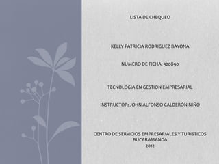 LISTA DE CHEQUEO




       KELLY PATRICIA RODRIGUEZ BAYONA


           NUMERO DE FICHA: 320890



     TECNOLOGIA EN GESTIÓN EMPRESARIAL


  INSTRUCTOR: JOHN ALFONSO CALDERÓN NIÑO




CENTRO DE SERVICIOS EMPRESARIALES Y TURISTICOS
                BUCARAMANGA
                     2012
 