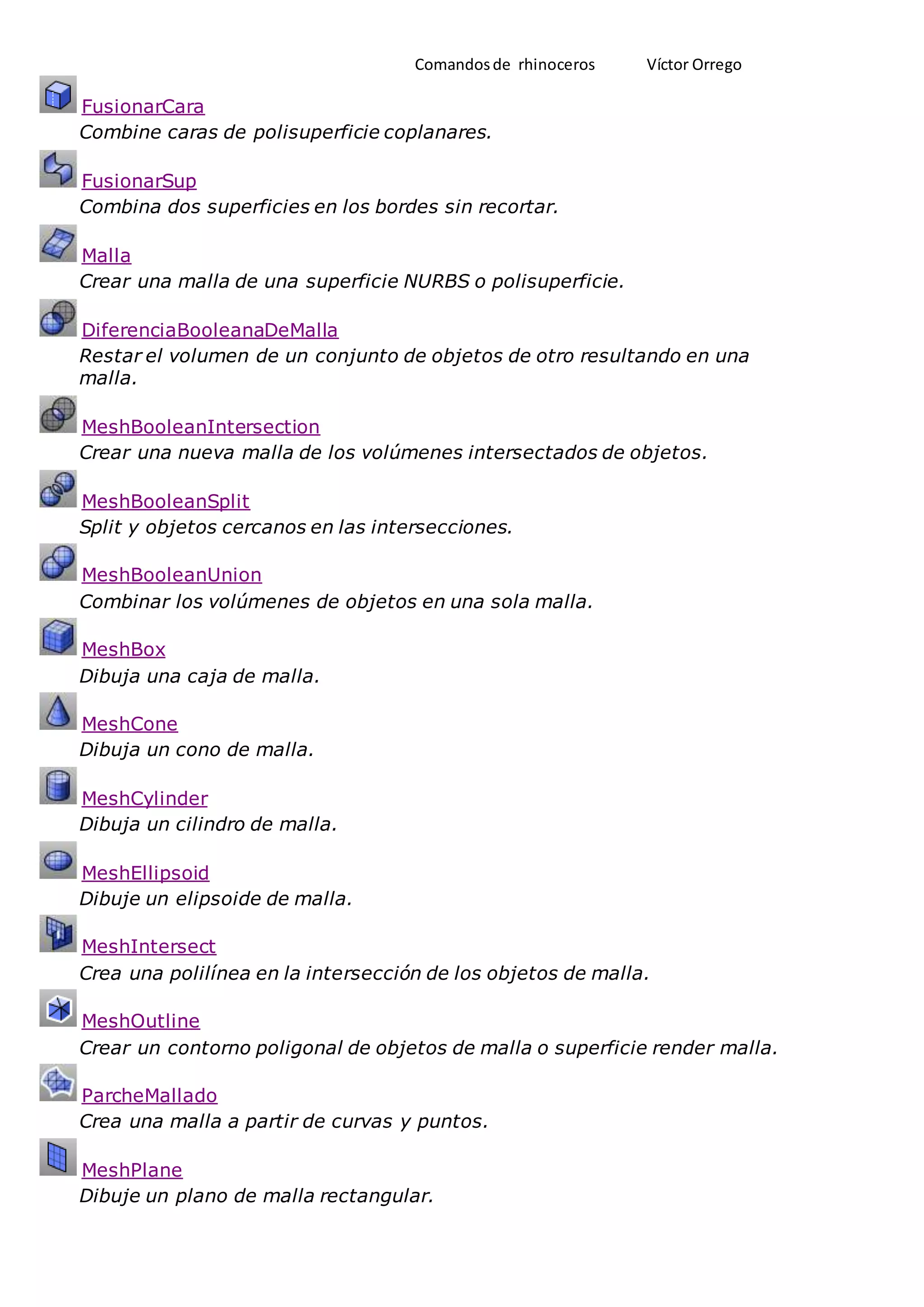 Comandosde rhinoceros Víctor Orrego
FusionarCara
Combine caras de polisuperficie coplanares.
FusionarSup
Combina dos superficies en los bordes sin recortar.
Malla
Crear una malla de una superficie NURBS o polisuperficie.
DiferenciaBooleanaDeMalla
Restar el volumen de un conjunto de objetos de otro resultando en una
malla.
MeshBooleanIntersection
Crear una nueva malla de los volúmenes intersectados de objetos.
MeshBooleanSplit
Split y objetos cercanos en las intersecciones.
MeshBooleanUnion
Combinar los volúmenes de objetos en una sola malla.
MeshBox
Dibuja una caja de malla.
MeshCone
Dibuja un cono de malla.
MeshCylinder
Dibuja un cilindro de malla.
MeshEllipsoid
Dibuje un elipsoide de malla.
MeshIntersect
Crea una polilínea en la intersección de los objetos de malla.
MeshOutline
Crear un contorno poligonal de objetos de malla o superficie render malla.
ParcheMallado
Crea una malla a partir de curvas y puntos.
MeshPlane
Dibuje un plano de malla rectangular.
 