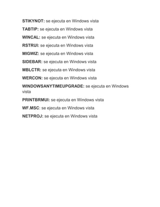 STIKYNOT: se ejecuta en Windows vista
TABTIP: se ejecuta en Windows vista
WINCAL: se ejecuta en Windows vista
RSTRUI: se ejecuta en Windows vista
MIGWIZ: se ejecuta en Windows vista
SIDEBAR: se ejecuta en Windows vista
MBLCTR: se ejecuta en Windows vista
WERCON: se ejecuta en Windows vista
WINDOWSANYTIMEUPGRADE: se ejecuta en Windows
vista
PRINTBRMUI: se ejecuta en Windows vista
WF.MSC: se ejecuta en Windows vista
NETPROJ: se ejecuta en Windows vista
 