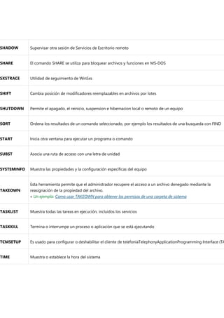 SHADOW Supervisar otra sesión de Servicios de Escritorio remoto
SHARE El comando SHARE se utiliza para bloquear archivos y funciones en MS-DOS
SXSTRACE Utilidad de seguimiento de WinSxs
SHIFT Cambia posición de modificadores reemplazables en archivos por lotes
SHUTDOWN Permite el apagado, el reinicio, suspension e hibernacion local o remoto de un equipo
SORT Ordena los resultados de un comando seleccionado, por ejemplo los resultados de una busqueda con FIND
START Inicia otra ventana para ejecutar un programa o comando
SUBST Asocia una ruta de acceso con una letra de unidad
SYSTEMINFO Muestra las propiedades y la configuración específicas del equipo
TAKEOWN
Esta herramienta permite que el administrador recupere el acceso a un archivo denegado mediante la
reasignación de la propiedad del archivo.
« Un ejemplo: Como usar TAKEOWN para obtener los permisos de una carpeta de sistema
TASKLIST Muestra todas las tareas en ejecución, incluidos los servicios
TASKKILL Termina o interrumpe un proceso o aplicación que se está ejecutando
TCMSETUP Es usado para configurar o deshabilitar el cliente de telefoniaTelephonyApplicationProgramming Interface (TA
TIME Muestra o establece la hora del sistema
 