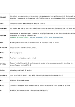 TIMEOUT
Esta utilidad acepta un parámetro de tiempo de espera para esperar el un período de tiempo determinado (en
segundos) o hasta que se presióna alguna tecla. También acepta un parámetro para omitir la presión de tecla
TITLE Establece el título de la ventana de una sesión de CMD.EXE
TRACERPT El comando TRACERPT se utiliza para procesar los registros de seguimiento de sucesos o datos en tiempo rea
TRACERT
Permite hacer un seguimiento de la ruta entre un equipo y otro en la red, es muy utilizado para conocer dónd
ha detenido un paquete de datos en la red.
« Ejemplos del uso de TRACERT: Como usar el comando TRACERT, trazar una ruta en la red.
TREE Muestra gráficamente la estructura de directorios de una unidad o ruta de acceso
TSDISCON Desconecta una sesión de Escritorio remoto
TSKILL Termina un proceso
TYPE Muestra el contenido de un archivo de texto
TYPEPERF
Typeperf escribe información de rendimiento en la ventana de comandos o en un archivo de registro. Para
detener Typeperf presione CTRL+C
TZUTIL Utilidad de zona horaria de Windows
UNLODCTR Quita el nombre de contador y texto explicativo para el contador extensible especificado
VER Muestra la versión de Windows
VERIFY Comunica a Windows si debe comprobar que los archivos se escriben de forma correcta en un disco
VOL Muestra la etiqueta del volumen y el número de serie del disco
 