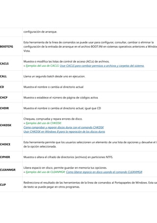 configuración de arranque.
BOOTCFG
Esta herramienta de la línea de comandos se puede usar para configurar, consultar, cambiar o eliminar la
configuración de la entrada de arranque en el archivo BOOT.INI en sistemas operativos anteriores a Window
Vista.
CACLS
Muestra o modifica las listas de control de acceso (ACLs) de archivos.
« Ejemplos del uso de CACLS: Usar CACLS para cambiar permisos a archivos y carpetas del sistema.
CALL Llama un segundo batch desde uno en ejecucion.
CD Muestra el nombre o cambia al directorio actual
CHCP Muestra o establece el número de página de códigos activa.
CHDIR Muestra el nombre o cambia al directorio actual, igual que CD
CHKDSK
Chequea, comprueba y repara errores de disco.
« Ejemplos del uso de CHKDSK:
Como comprobar y reparar discos duros con el comando CHKDSK
Usar CHKDSK en Windows 8 para la reparación de los discos duros
CHOICE
Esta herramienta permite que los usuarios seleccionen un elemento de una lista de opciones y devuelve el ín
de la opción seleccionada.
CIPHER Muestra o altera el cifrado de directorios [archivos] en particiones NTFS.
CLEANMGR
Libera espacio en disco, permite guardar en memoria tus opciones.
« Ejemplos del uso de CLEANMGR: Como liberar espacio en disco usando el comando CLEANMGR
CLIP
Redirecciona el resultado de las herramientas de la línea de comandos al Portapapeles de Windows. Esta sal
de texto se puede pegar en otros programas.
 