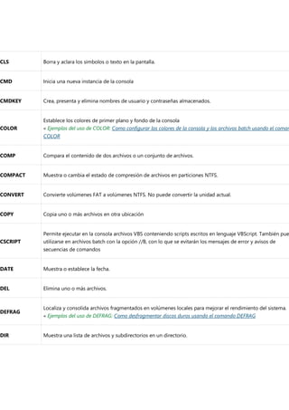 CLS Borra y aclara los simbolos o texto en la pantalla.
CMD Inicia una nueva instancia de la consola
CMDKEY Crea, presenta y elimina nombres de usuario y contraseñas almacenados.
COLOR
Establece los colores de primer plano y fondo de la consola
« Ejemplos del uso de COLOR: Como configurar los colores de la consola y los archivos batch usando el coman
COLOR
COMP Compara el contenido de dos archivos o un conjunto de archivos.
COMPACT Muestra o cambia el estado de compresión de archivos en particiones NTFS.
CONVERT Convierte volúmenes FAT a volúmenes NTFS. No puede convertir la unidad actual.
COPY Copia uno o más archivos en otra ubicación
CSCRIPT
Permite ejecutar en la consola archivos VBS conteniendo scripts escritos en lenguaje VBScript. También pue
utilizarse en archivos batch con la opción //B, con lo que se evitarán los mensajes de error y avisos de
secuencias de comandos
DATE Muestra o establece la fecha.
DEL Elimina uno o más archivos.
DEFRAG
Localiza y consolida archivos fragmentados en volúmenes locales para mejorar el rendimiento del sistema.
« Ejemplos del uso de DEFRAG: Como desfragmentar discos duros usando el comando DEFRAG
DIR Muestra una lista de archivos y subdirectorios en un directorio.
 