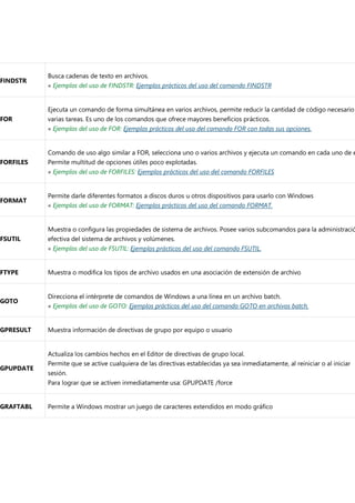 FINDSTR
Busca cadenas de texto en archivos.
« Ejemplos del uso de FINDSTR: Ejemplos prácticos del uso del comando FINDSTR
FOR
Ejecuta un comando de forma simultánea en varios archivos, permite reducir la cantidad de código necesario
varias tareas. Es uno de los comandos que ofrece mayores beneficios prácticos.
« Ejemplos del uso de FOR: Ejemplos prácticos del uso del comando FOR con todas sus opciones.
FORFILES
Comando de uso algo similar a FOR, selecciona uno o varios archivos y ejecuta un comando en cada uno de e
Permite multitud de opciones útiles poco explotadas.
« Ejemplos del uso de FORFILES: Ejemplos prácticos del uso del comando FORFILES
FORMAT
Permite darle diferentes formatos a discos duros u otros dispositivos para usarlo con Windows
« Ejemplos del uso de FORMAT: Ejemplos prácticos del uso del comando FORMAT.
FSUTIL
Muestra o configura las propiedades de sistema de archivos. Posee varios subcomandos para la administració
efectiva del sistema de archivos y volúmenes.
« Ejemplos del uso de FSUTIL: Ejemplos prácticos del uso del comando FSUTIL.
FTYPE Muestra o modifica los tipos de archivo usados en una asociación de extensión de archivo
GOTO
Direcciona el intérprete de comandos de Windows a una línea en un archivo batch.
« Ejemplos del uso de GOTO: Ejemplos prácticos del uso del comando GOTO en archivos batch.
GPRESULT Muestra información de directivas de grupo por equipo o usuario
GPUPDATE
Actualiza los cambios hechos en el Editor de directivas de grupo local.
Permite que se active cualquiera de las directivas establecidas ya sea inmediatamente, al reiniciar o al iniciar
sesión.
Para lograr que se activen inmediatamente usa: GPUPDATE /force
GRAFTABL Permite a Windows mostrar un juego de caracteres extendidos en modo gráfico
 