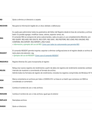 RD Quita o elimina un directorio o carpeta
RECOVER Recupera la información legible de un disco dañado o defectuoso
REG
Es usado para administrar todos los parámetros del Editor del Registro desde la línea de comandos y archivos
batch. Es posible agregar, modificar claves, valores, exportar ramas, etc.
El comando REG se compone de varios subcomandos, cada uno para un uso completamente diferente, son:
REG QUERY, REG ADD, REG DELETE, REG COPY, REG SAVE , REG RESTORE, REG LOAD, REG UNLOAD, REG
COMPARE, REG EXPORT, REG IMPORT y REG FLAGS
« Información y ejemplos del uso de REG: Como usar todos los subcomandos que permite REG
REGEDIT
El comando REGEDIT permite importar, exportar o eliminar configuraciones en el registro desde un archivo de
texto plano de extensión .reg.
« Ejemplos del uso de REGEDIT: Como usar el comando REGEDIT
REGSVR32 Registra librerias DLL para incorporarlas al registro
RELOG
Relog crea nuevos registros de rendimiento a partir de datos de registros de rendimiento existentes cambiand
intervalo de muestreo o convirtiendo el formato de archivo.
Admite todos los formatos de registro de rendimiento, incluidos los registros comprimidos de Windows NT 4.
REM
Marca comentarios en archivos por lotes o CONFIG.SYS. La linea en un batch que comienza con REM es
considerada un comentario
REN Cambia el nombre de uno o más archivos
RENAME Cambia el nombre de uno o más archivos, igual que el anterior
REPLACE Reemplaza archivos
RMDIR Quita un directorio
 