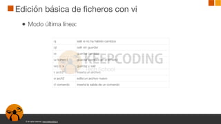 © All rights reserved. www.keepcoding.io
Edición básica de ficheros con vi
● Modo última línea:
:q salir si no ha habido cambios
:q! salir sin guardar
:w guardar cambios
:w fichero1 guardar cambios en el fichero1
:wq o :x guardar y salir
:r arch2 inserta un archivo
:e arch2 edita un archivo nuevo
:r! comando inserta la salida de un comando
 