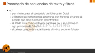 © All rights reserved. www.keepcoding.io
Procesado de secuencias de texto y filtros
● od
○ permite mostrar el contenido de ficheros en Octal
○ utilizando las herramientas anteriores con ficheros binarios es
posible que deje la consola incontrolable
○ la salida está compuesto por números del 0 al 7 (octal) en
agrupaciones de 6 bytes
○ el primer campo de cada línea es el índice sobre el fichero
 